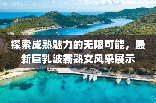 探索成熟魅力的無限可能，最新巨乳波霸熟女風(fēng)采展示
