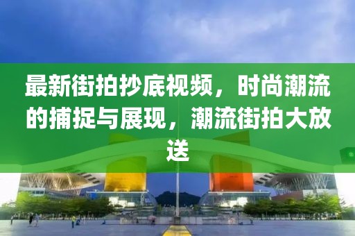 最新街拍抄底視頻，時尚潮流的捕捉與展現(xiàn)，潮流街拍大放送