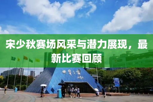 宋少秋賽場風(fēng)采與潛力展現(xiàn)，最新比賽回顧