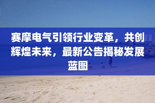 賽摩電氣引領行業(yè)變革，共創(chuàng)輝煌未來，最新公告揭秘發(fā)展藍圖