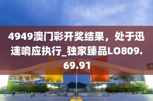 4949澳門彩開獎結(jié)果，處于迅速響應執(zhí)行_獨家臻品LO809.69.91