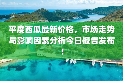 平度西瓜最新價(jià)格，市場(chǎng)走勢(shì)與影響因素分析今日?qǐng)?bào)告發(fā)布！