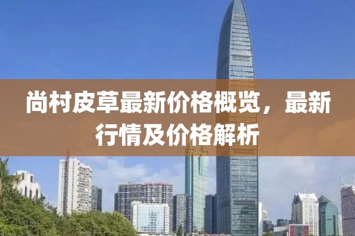 尚村皮草最新價(jià)格概覽，最新行情及價(jià)格解析