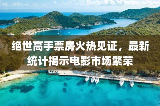 絕世高手票房火熱見證，最新統(tǒng)計(jì)揭示電影市場(chǎng)繁榮
