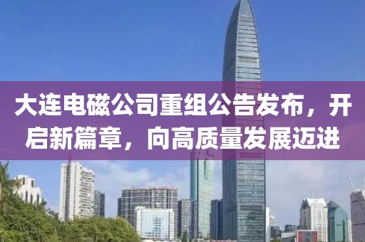 大連電磁公司重組公告發(fā)布，開啟新篇章，向高質(zhì)量發(fā)展邁進
