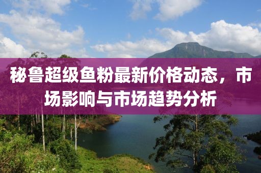 秘魯超級魚粉最新價格動態(tài)，市場影響與市場趨勢分析