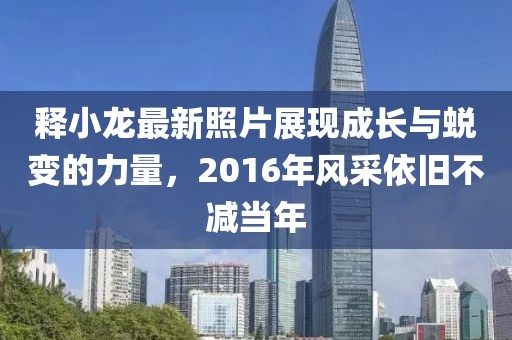 釋小龍最新照片展現(xiàn)成長與蛻變的力量，2016年風采依舊不減當年