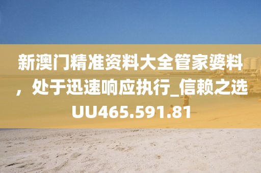 新澳門精準資料大全管家婆料，處于迅速響應執(zhí)行_信賴之選UU465.591.81