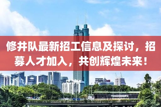 修井隊最新招工信息及探討，招募人才加入，共創(chuàng)輝煌未來！