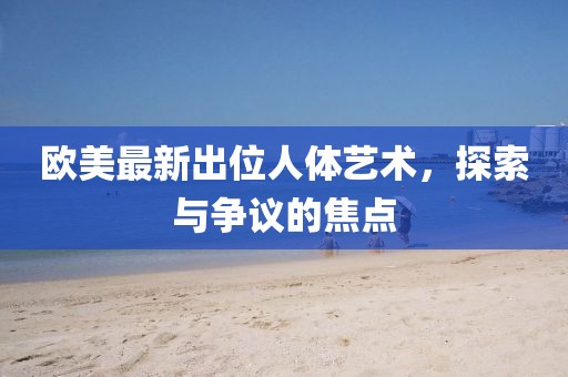 歐美最新出位人體藝術(shù)，探索與爭(zhēng)議的焦點(diǎn)