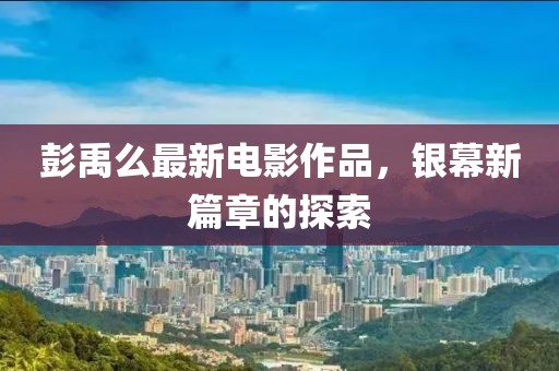 彭禹么最新電影作品，銀幕新篇章的探索