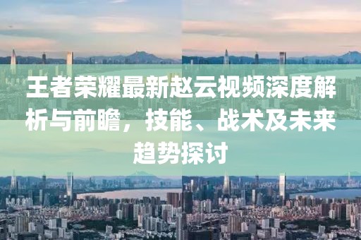 王者榮耀最新趙云視頻深度解析與前瞻，技能、戰(zhàn)術(shù)及未來趨勢探討