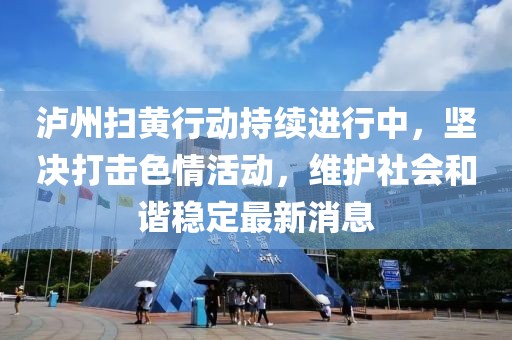 瀘州掃黃行動持續(xù)進行中，堅決打擊色情活動，維護社會和諧穩(wěn)定最新消息