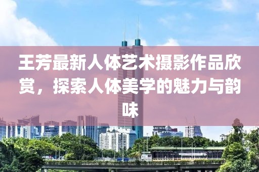 王芳最新人體藝術(shù)攝影作品欣賞，探索人體美學(xué)的魅力與韻味