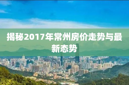 揭秘2017年常州房?jī)r(jià)走勢(shì)與最新態(tài)勢(shì)