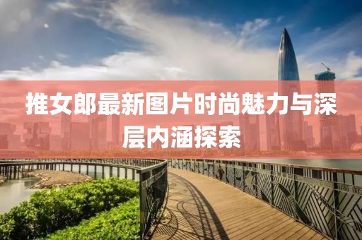 推女郎最新圖片時尚魅力與深層內(nèi)涵探索