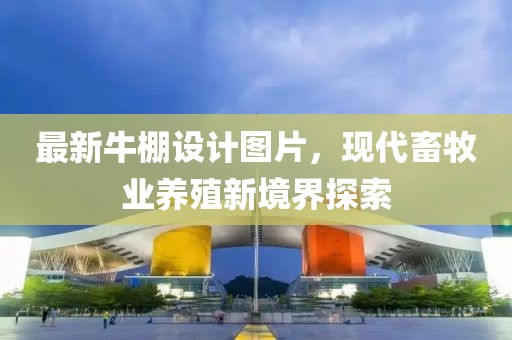 最新牛棚設(shè)計圖片，現(xiàn)代畜牧業(yè)養(yǎng)殖新境界探索