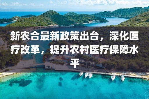 新農(nóng)合最新政策出臺(tái)，深化醫(yī)療改革，提升農(nóng)村醫(yī)療保障水平