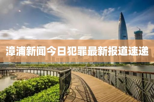 漳浦新聞今日犯罪最新報道速遞