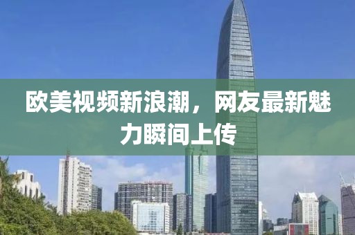 歐美視頻新浪潮，網(wǎng)友最新魅力瞬間上傳