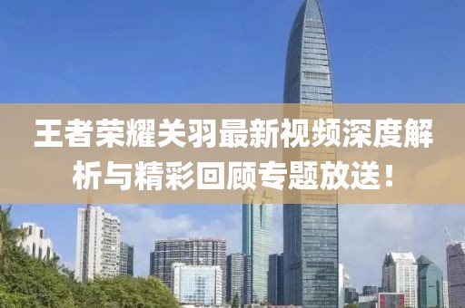 王者榮耀關羽最新視頻深度解析與精彩回顧專題放送！