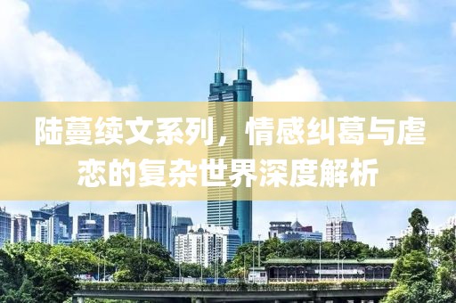 陸蔓續(xù)文系列，情感糾葛與虐戀的復(fù)雜世界深度解析