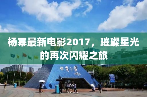 楊冪最新電影2017，璀璨星光的再次閃耀之旅