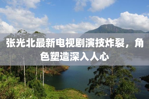 張光北最新電視劇演技炸裂，角色塑造深入人心
