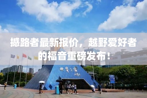 撼路者最新報價，越野愛好者的福音重磅發(fā)布！