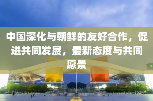 中國深化與朝鮮的友好合作，促進共同發(fā)展，最新態(tài)度與共同愿景