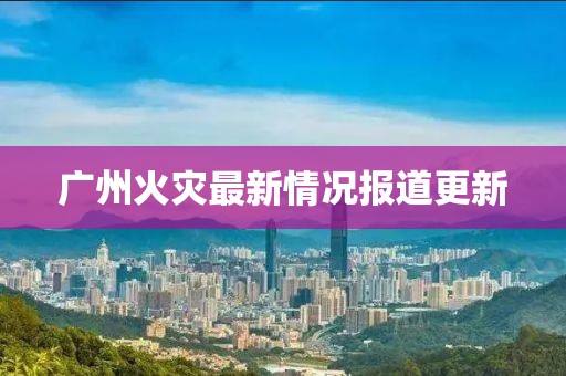 廣州火災最新情況報道更新