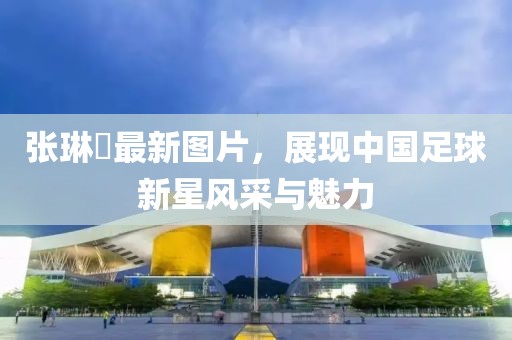 張琳芃最新圖片，展現(xiàn)中國(guó)足球新星風(fēng)采與魅力