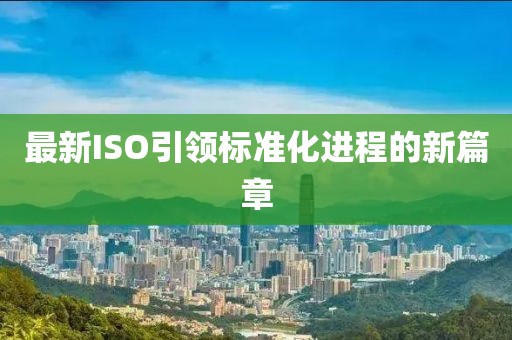 最新ISO引領(lǐng)標(biāo)準(zhǔn)化進(jìn)程的新篇章