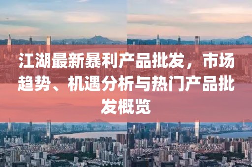 江湖最新暴利產(chǎn)品批發(fā)，市場趨勢、機(jī)遇分析與熱門產(chǎn)品批發(fā)概覽