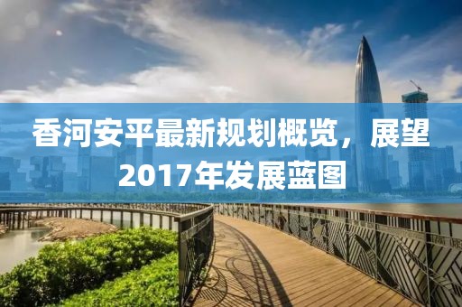 香河安平最新規(guī)劃概覽，展望2017年發(fā)展藍(lán)圖