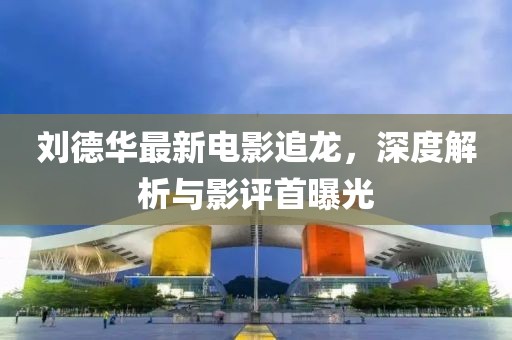 劉德華最新電影追龍，深度解析與影評(píng)首曝光