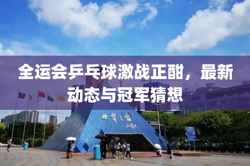全運會乒乓球激戰(zhàn)正酣，最新動態(tài)與冠軍猜想