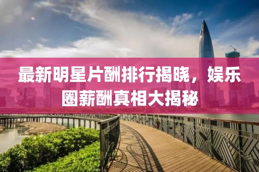 最新明星片酬排行揭曉，娛樂(lè)圈薪酬真相大揭秘