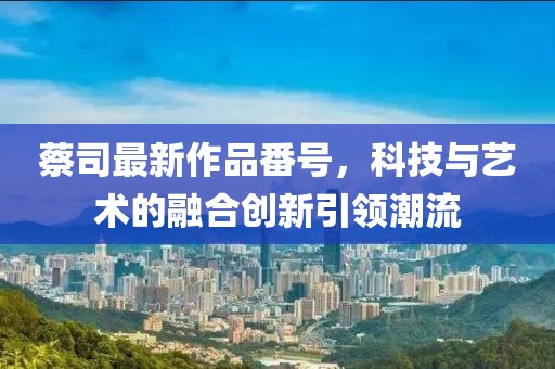 蔡司最新作品番號，科技與藝術(shù)的融合創(chuàng)新引領(lǐng)潮流