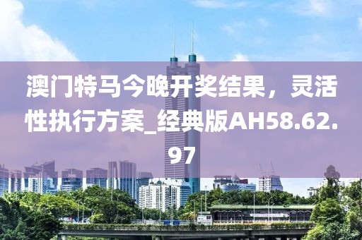 澳門特馬今晚開獎(jiǎng)結(jié)果，靈活性執(zhí)行方案_經(jīng)典版AH58.62.97