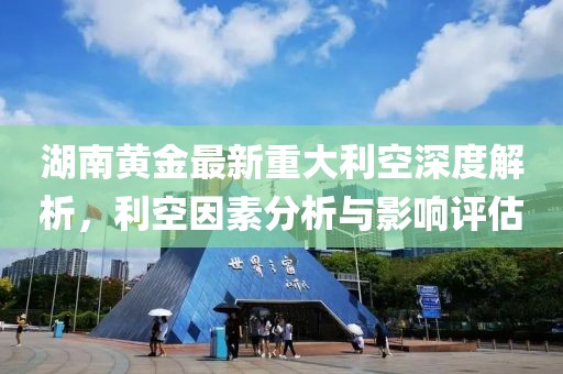 湖南黃金最新重大利空深度解析，利空因素分析與影響評估