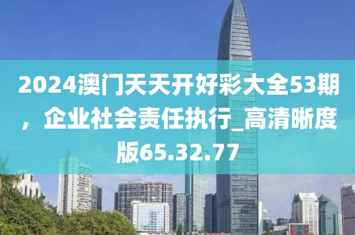 2024澳門(mén)天天開(kāi)好彩大全53期，企業(yè)社會(huì)責(zé)任執(zhí)行_高清晰度版65.32.77