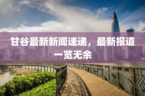 甘谷最新新聞速遞，最新報(bào)道一覽無余