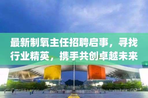 最新制氧主任招聘啟事，尋找行業(yè)精英，攜手共創(chuàng)卓越未來