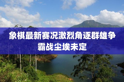 象棋最新賽況激烈角逐群雄爭霸戰(zhàn)塵埃未定