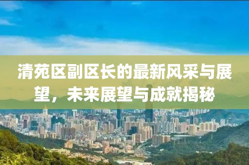 清苑區(qū)副區(qū)長(zhǎng)的最新風(fēng)采與展望，未來展望與成就揭秘