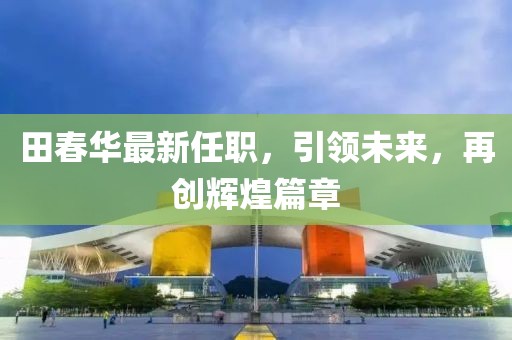 田春華最新任職，引領未來，再創(chuàng)輝煌篇章