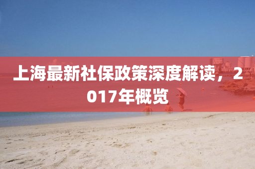 上海最新社保政策深度解讀，2017年概覽