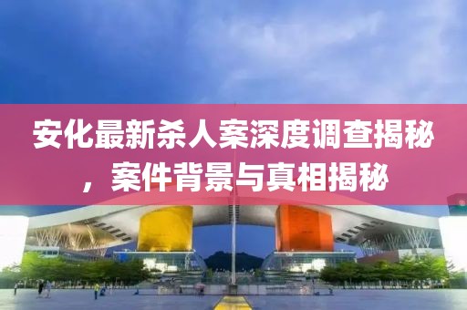 安化最新殺人案深度調(diào)查揭秘，案件背景與真相揭秘