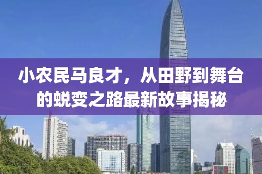 小農(nóng)民馬良才，從田野到舞臺的蛻變之路最新故事揭秘